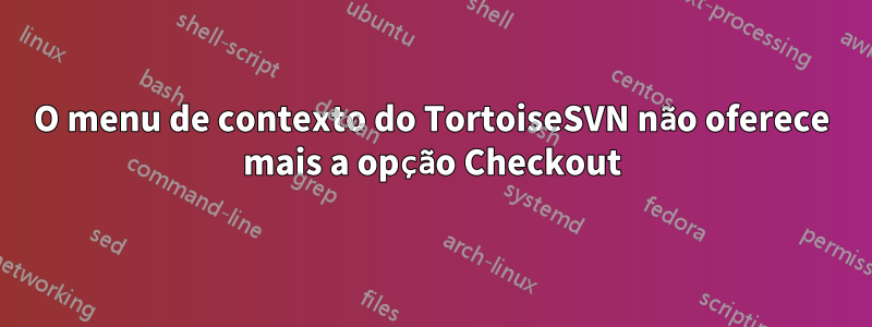 O menu de contexto do TortoiseSVN não oferece mais a opção Checkout