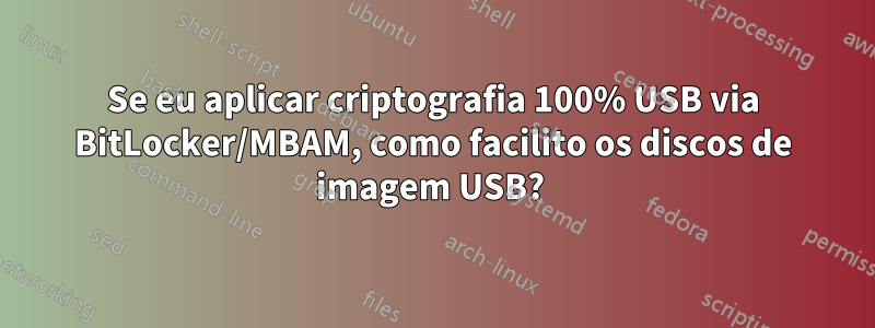 Se eu aplicar criptografia 100% USB via BitLocker/MBAM, como facilito os discos de imagem USB? 