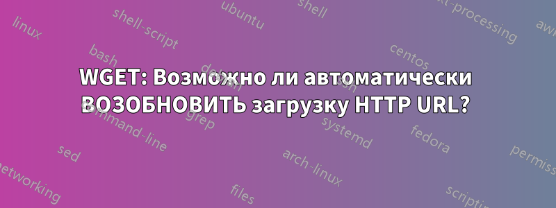 WGET: Возможно ли автоматически ВОЗОБНОВИТЬ загрузку HTTP URL?