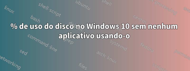 100% de uso do disco no Windows 10 sem nenhum aplicativo usando-o