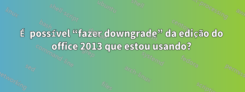 É possível “fazer downgrade” da edição do office 2013 que estou usando?