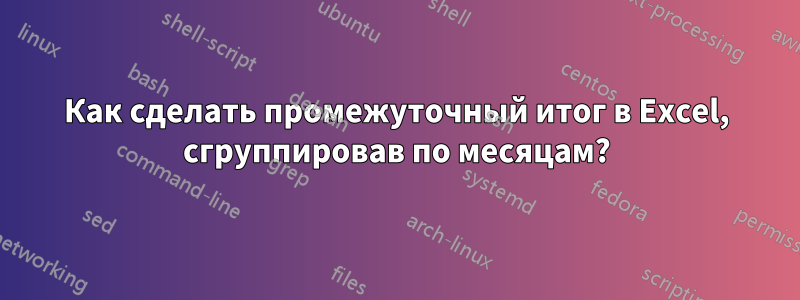 Как сделать промежуточный итог в Excel, сгруппировав по месяцам?