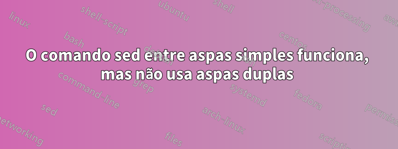 O comando sed entre aspas simples funciona, mas não usa aspas duplas