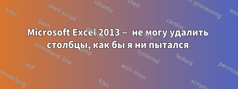 Microsoft Excel 2013 — не могу удалить столбцы, как бы я ни пытался