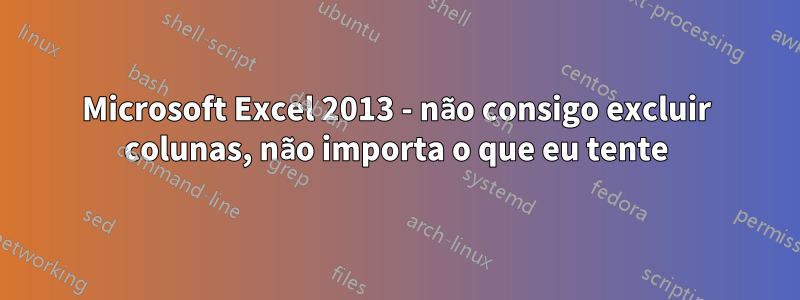 Microsoft Excel 2013 - não consigo excluir colunas, não importa o que eu tente