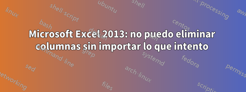 Microsoft Excel 2013: no puedo eliminar columnas sin importar lo que intento