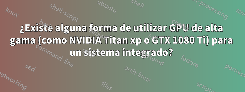 ¿Existe alguna forma de utilizar GPU de alta gama (como NVIDIA Titan xp o GTX 1080 Ti) para un sistema integrado?