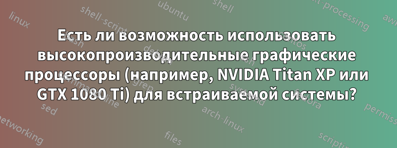 Есть ли возможность использовать высокопроизводительные графические процессоры (например, NVIDIA Titan XP или GTX 1080 Ti) для встраиваемой системы?