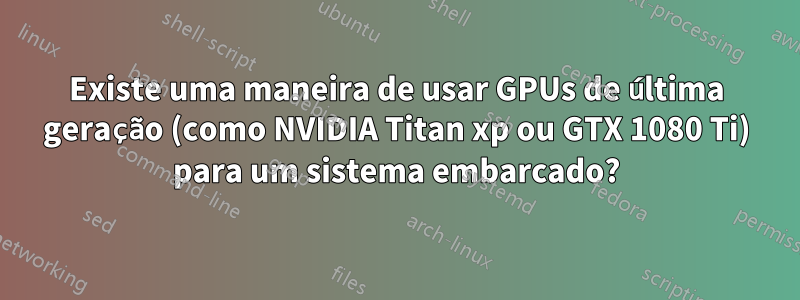 Existe uma maneira de usar GPUs de última geração (como NVIDIA Titan xp ou GTX 1080 Ti) para um sistema embarcado?