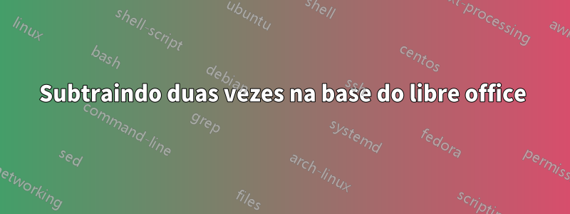 Subtraindo duas vezes na base do libre office