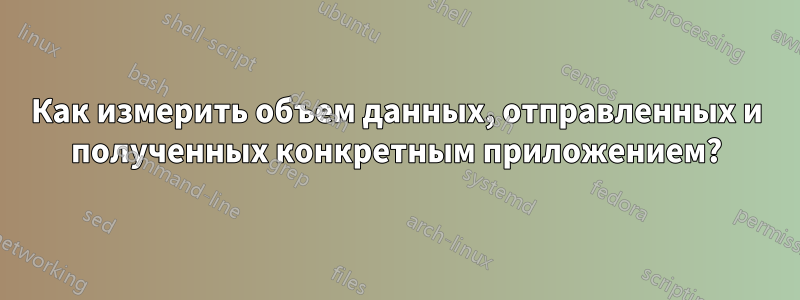 Как измерить объем данных, отправленных и полученных конкретным приложением?