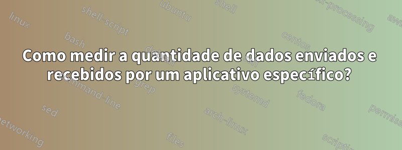 Como medir a quantidade de dados enviados e recebidos por um aplicativo específico?