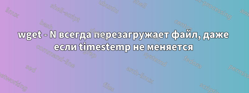 wget - N всегда перезагружает файл, даже если timestemp не меняется