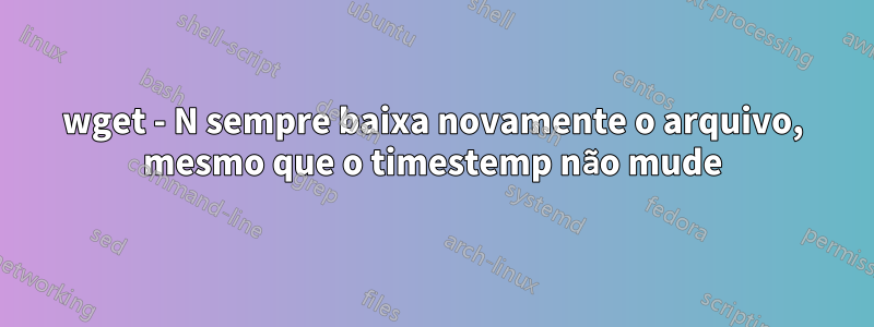 wget - N sempre baixa novamente o arquivo, mesmo que o timestemp não mude