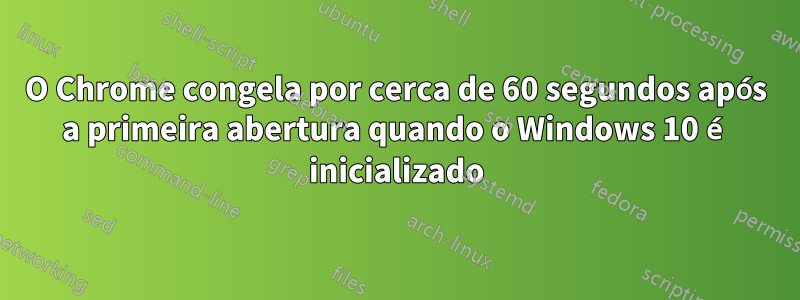 O Chrome congela por cerca de 60 segundos após a primeira abertura quando o Windows 10 é inicializado