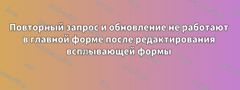 Повторный запрос и обновление не работают в главной форме после редактирования всплывающей формы