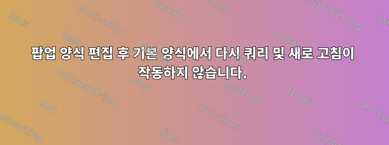 팝업 양식 편집 후 기본 양식에서 다시 쿼리 및 새로 고침이 작동하지 않습니다.