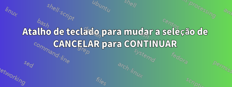 Atalho de teclado para mudar a seleção de CANCELAR para CONTINUAR