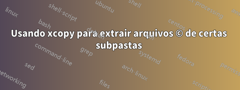 Usando xcopy para extrair arquivos © de certas subpastas