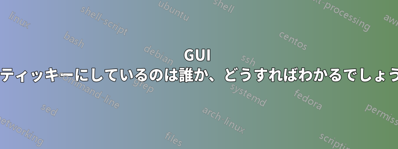 GUI をスティッキーにしているのは誰か、どうすればわかるでしょうか?
