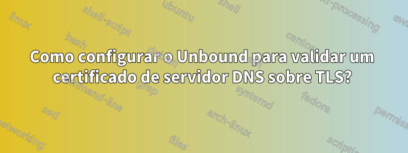 Como configurar o Unbound para validar um certificado de servidor DNS sobre TLS?