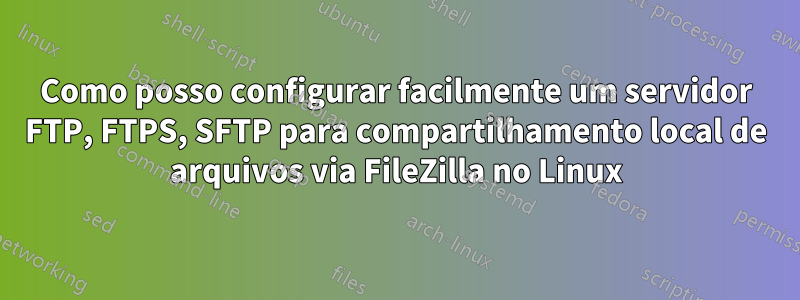 Como posso configurar facilmente um servidor FTP, FTPS, SFTP para compartilhamento local de arquivos via FileZilla no Linux