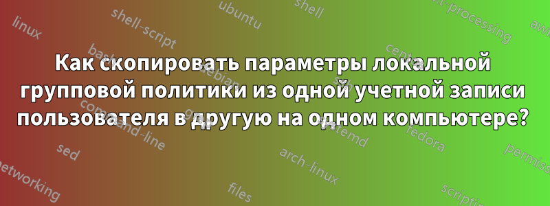 Как скопировать параметры локальной групповой политики из одной учетной записи пользователя в другую на одном компьютере?