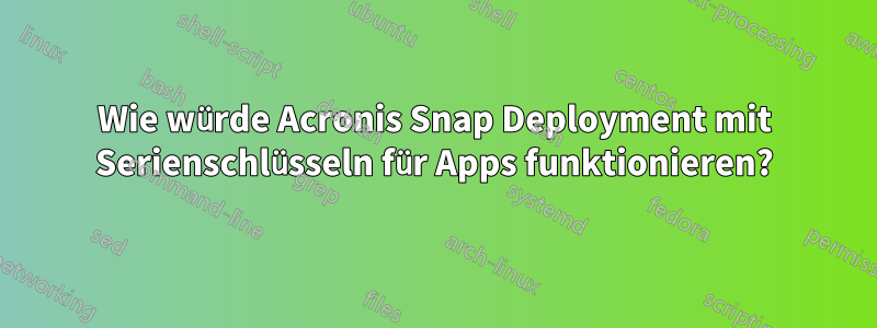 Wie würde Acronis Snap Deployment mit Serienschlüsseln für Apps funktionieren?