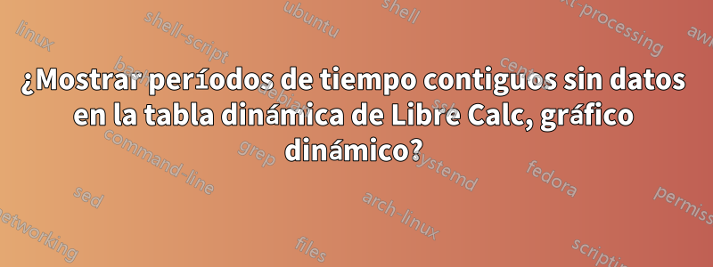 ¿Mostrar períodos de tiempo contiguos sin datos en la tabla dinámica de Libre Calc, gráfico dinámico?