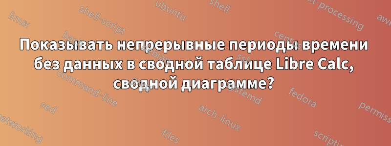 Показывать непрерывные периоды времени без данных в сводной таблице Libre Calc, сводной диаграмме?