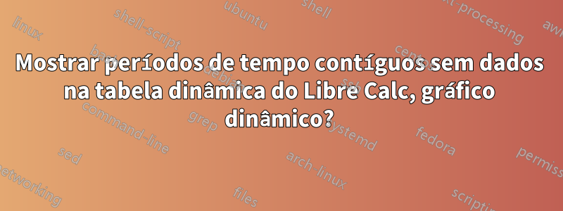 Mostrar períodos de tempo contíguos sem dados na tabela dinâmica do Libre Calc, gráfico dinâmico?