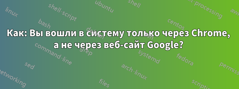 Как: Вы вошли в систему только через Chrome, а не через веб-сайт Google?