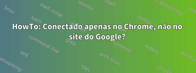 HowTo: Conectado apenas no Chrome, não no site do Google?