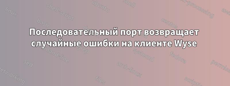 Последовательный порт возвращает случайные ошибки на клиенте Wyse