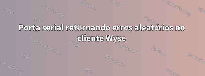 Porta serial retornando erros aleatórios no cliente Wyse