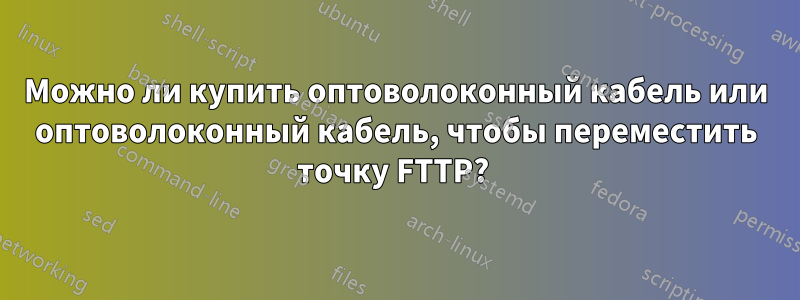 Можно ли купить оптоволоконный кабель или оптоволоконный кабель, чтобы переместить точку FTTP? 
