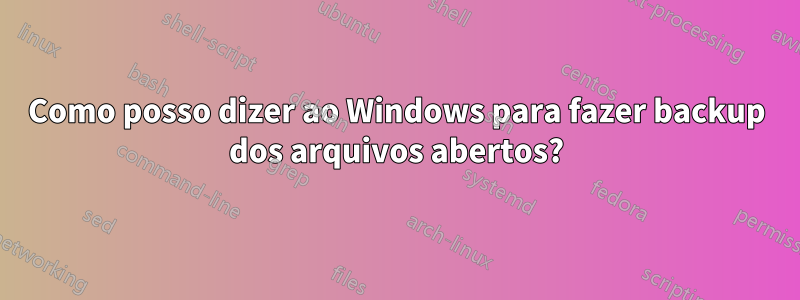 Como posso dizer ao Windows para fazer backup dos arquivos abertos?