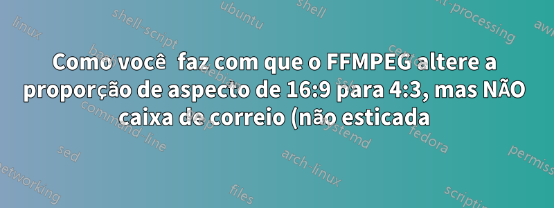 Como você faz com que o FFMPEG altere a proporção de aspecto de 16:9 para 4:3, mas NÃO caixa de correio (não esticada)
