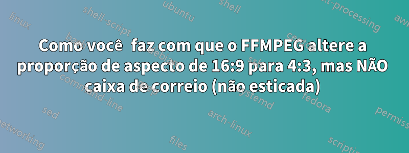 Como você faz com que o FFMPEG altere a proporção de aspecto de 16:9 para 4:3, mas NÃO caixa de correio (não esticada)