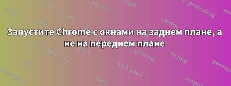 Запустите Chrome с окнами на заднем плане, а не на переднем плане