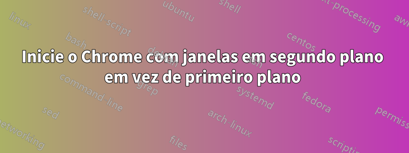 Inicie o Chrome com janelas em segundo plano em vez de primeiro plano