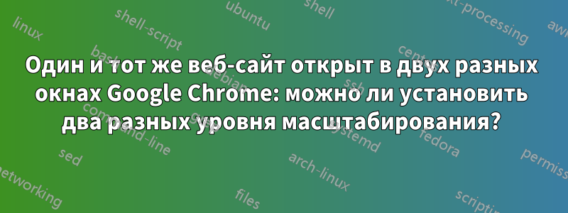 Один и тот же веб-сайт открыт в двух разных окнах Google Chrome: можно ли установить два разных уровня масштабирования?
