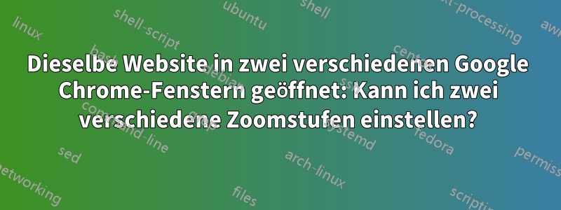 Dieselbe Website in zwei verschiedenen Google Chrome-Fenstern geöffnet: Kann ich zwei verschiedene Zoomstufen einstellen?