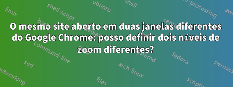 O mesmo site aberto em duas janelas diferentes do Google Chrome: posso definir dois níveis de zoom diferentes?