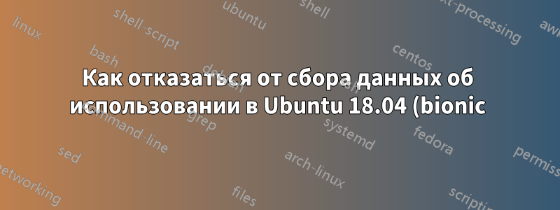Как отказаться от сбора данных об использовании в Ubuntu 18.04 (bionic)?