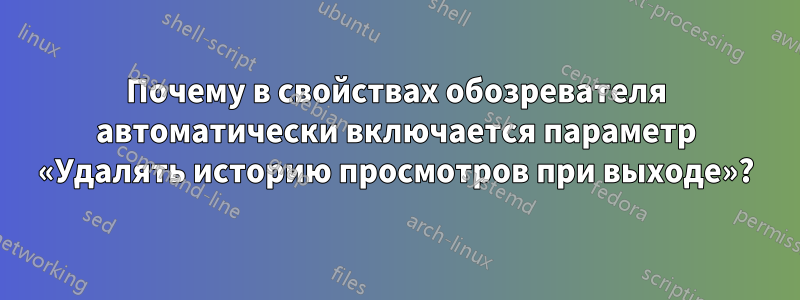 Почему в свойствах обозревателя автоматически включается параметр «Удалять историю просмотров при выходе»?