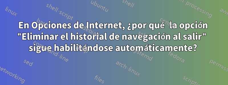 En Opciones de Internet, ¿por qué la opción "Eliminar el historial de navegación al salir" sigue habilitándose automáticamente?