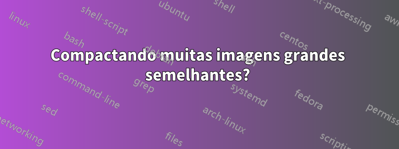 Compactando muitas imagens grandes semelhantes?