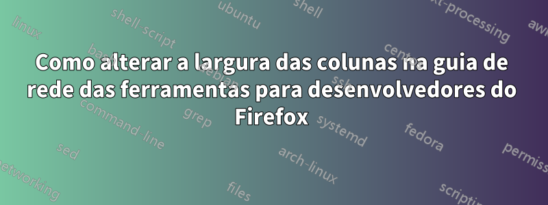 Como alterar a largura das colunas na guia de rede das ferramentas para desenvolvedores do Firefox
