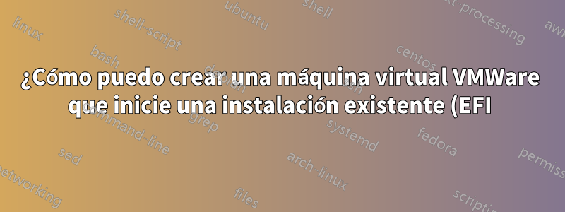 ¿Cómo puedo crear una máquina virtual VMWare que inicie una instalación existente (EFI) de Fedora?